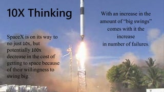 10X Thinking With an increase in the
amount of “big swings”
comes with it the
increase
in number of failures.
SpaceX is on its way to
no just 10x, but
potentially 100x
decrease in the cost of
getting to space because
of their willingness to
swing big.
 