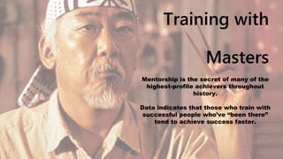 Training with
Masters
Mentorship is the secret of many of the
highest-profile achievers throughout
history.
Data indicates that those who train with
successful people who’ve “been there”
tend to achieve success faster.
 