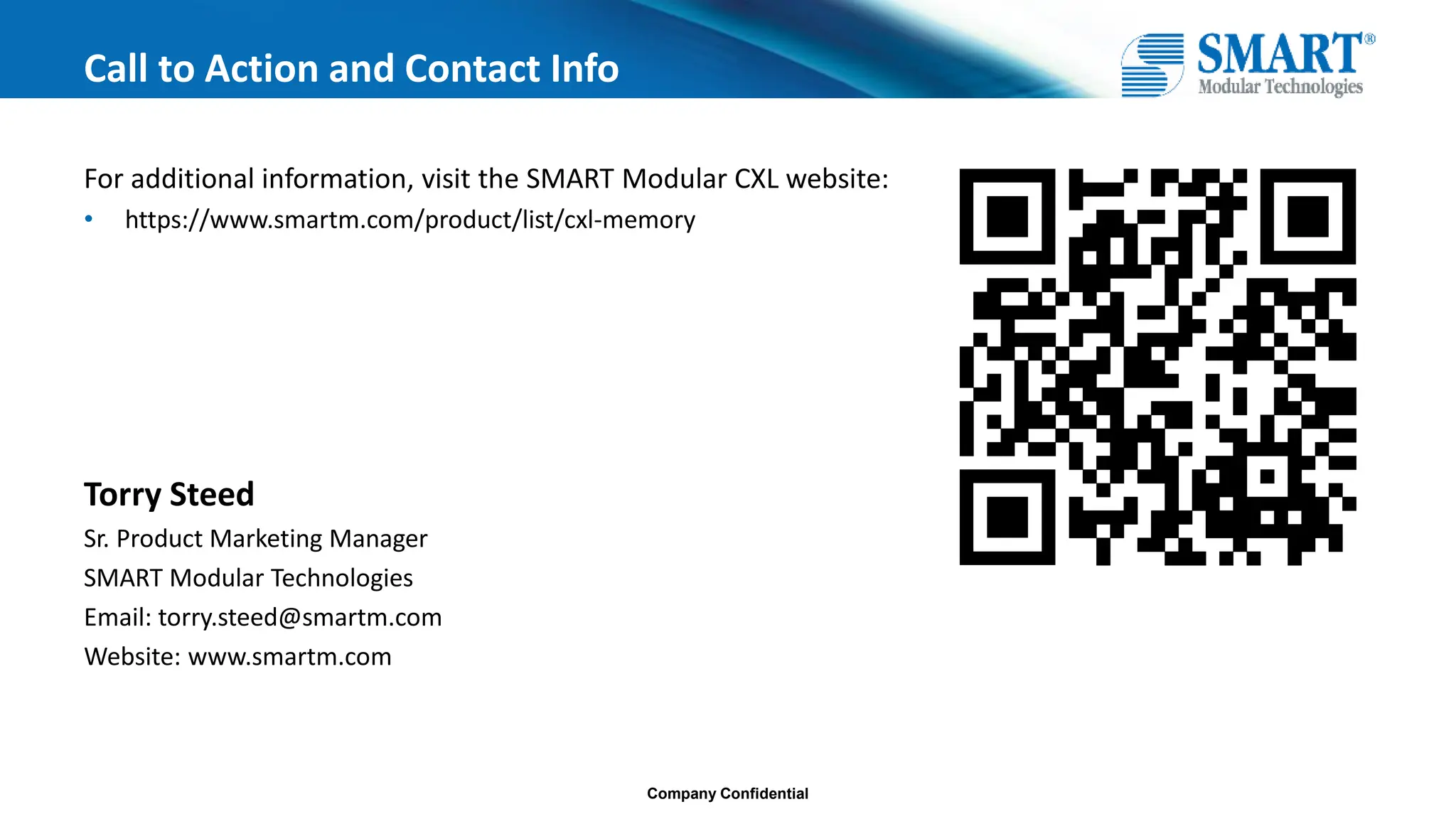 Company Confidential
Call to Action and Contact Info
For additional information, visit the SMART Modular CXL website:
• https://www.smartm.com/product/list/cxl-memory
Torry Steed
Sr. Product Marketing Manager
SMART Modular Technologies
Email: torry.steed@smartm.com
Website: www.smartm.com
 