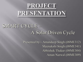 SMART CYCLESMART CYCLE ––
A Solar Driven CycleA Solar Driven Cycle
Presented by:- Amandeep Singh (08ME312)Presented by:- Amandeep Singh (08ME312)
Meenakshi Singh (08ME341)Meenakshi Singh (08ME341)
Abhishek Thakur (08ME304)Abhishek Thakur (08ME304)
Aman Narwal (08ME309)Aman Narwal (08ME309)
 