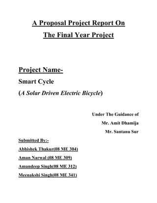 A Proposal Project Report On
The Final Year Project
Project Name-
Smart Cycle
(A Solar Driven Electric Bicycle)
Under The Guidance of
Mr. Amit Dhamija
Mr. Santanu Sur
Submitted By:-
Abhishek Thakur(08 ME 304)
Aman Narwal (08 ME 309)
Amandeep Singh(08 ME 312)
Meenakshi Singh(08 ME 341)
 