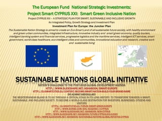 SUSTAINABLE NATIONS GLOBAL INITIATIVE
NATION’S CHALLENGE TO THE POST-2015 GLOBAL DEVELOPMENT AGENDA
HTTP://WWW.SLIDESHARE.NET/ASHABOOK/SMART-EUROPE
HTTP://EU-SMARTCITIES.EU/CONTENT/BECOME-SMART-NATION-BUILD-YOUR-BRAND-NAME
DR AZAMAT ABDOULLAEV
THE MEDITERRANEAN ISLAND IS TO GO THROUGH A CRITICAL STAGE IN ITS LONG HISTORY: TO TRANSFORM TOWARDS A SMART,
SUSTAINABLE, AND INCLUSIVE SOCIETY, TO BECOME A WORLD-CLASS DESTINATION FOR INVESTORS, BUSINESSES, CITIZENS AND
VISITORS
HTTPS://EU-SMARTCITIES.EU/FORUM/SMART-GREEN-EUROPE
HTTP://WWW.SCRIBD.COM/DOC/40320567/I-CYPRUS
HTTP://WWW.SLIDESHARE.NET/ASHABOOK/NEW-CYPRUS
HTTP://WWW.SLIDESHARE.NET/ASHABOOK/FUTURE-CYPRUS-2013-2020
HTTP://WWW.SLIDESHARE.NET/ASHABOOK/SUSTAINABLE-NATIONS-GLOBAL-INITIATIVE-CYPRUS
The European Fund National Strategic Investments:
Project Smart CYPRUS XXI: Smart Green Inclusive Nation
Project CYPRUS XXI – A STRATEGIC PLAN FOR SMART, SUSTAINABLE AND INCLUSIVE GROWTH
An Integrated Policy, Growth Strategy and Investment Plan
Investment Plan for Europe: the Juncker Plan
The Sustainable Nation Strategy is aimed to create an Eco-Smart Land of all-sustainable future society, with healthy environment
and green urban communities, integrated infrastructure, innovative industry and smart green economy, quality tourism,
intelligent banking system and financial services, progressive logistics and the maritime services, intelligent ICT services, smart
government, world-class healthcare, eco-intelligent cities and communities, innovational education and research, creative work
and sustainable living
 