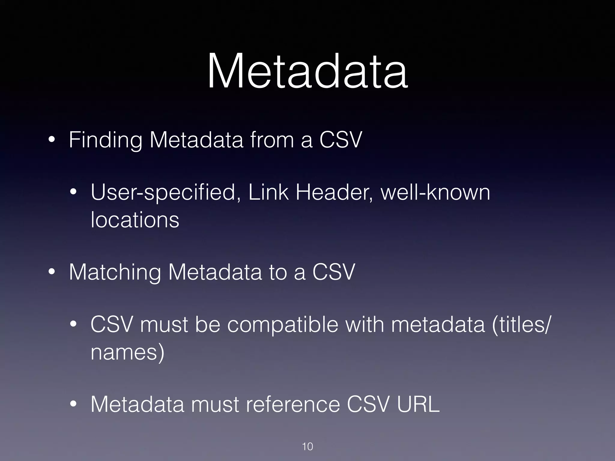 Metadata
• Finding Metadata from a CSV
• User-speciﬁed, Link Header, well-known
locations
• Matching Metadata to a CSV
• CSV must be compatible with metadata (titles/
names)
• Metadata must reference CSV URL
10
 