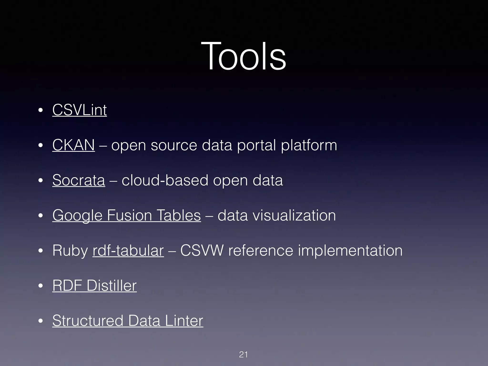Tools
• CSVLint
• CKAN – open source data portal platform
• Socrata – cloud-based open data
• Google Fusion Tables – data visualization
• Ruby rdf-tabular – CSVW reference implementation
• RDF Distiller
• Structured Data Linter
21
 