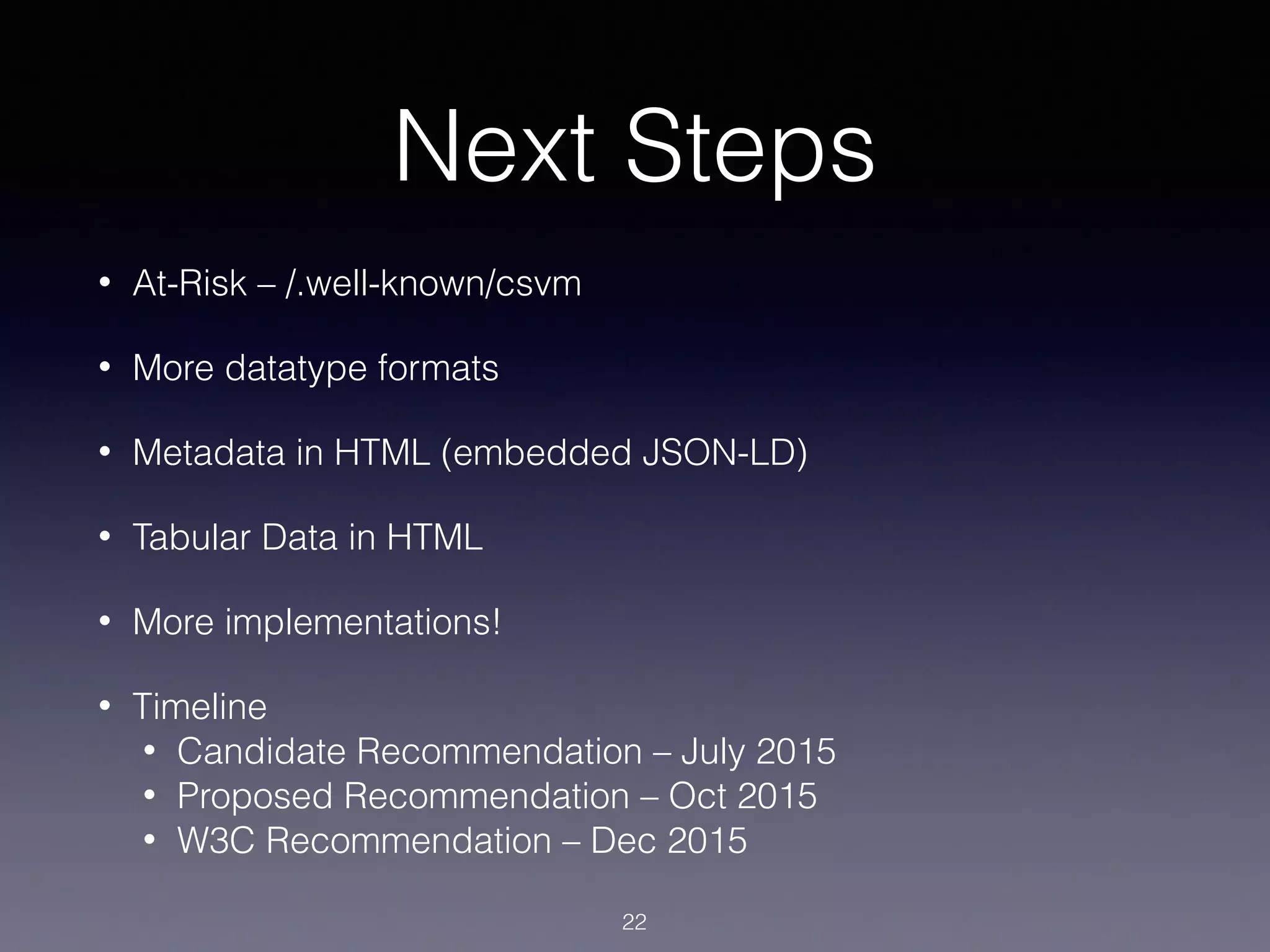 Next Steps
• At-Risk – /.well-known/csvm
• More datatype formats
• Metadata in HTML (embedded JSON-LD)
• Tabular Data in HTML
• More implementations!
• Timeline
• Candidate Recommendation – July 2015
• Proposed Recommendation – Oct 2015
• W3C Recommendation – Dec 2015
22
 