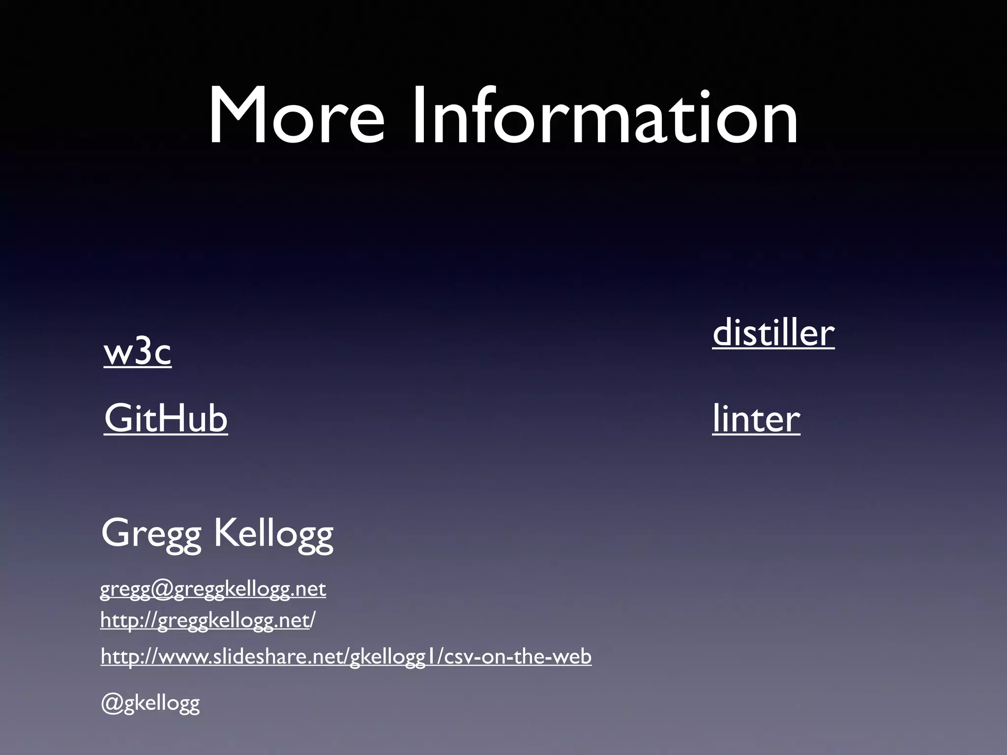 More Information
GitHub
w3c
Gregg Kellogg
@gkellogg
gregg@greggkellogg.net
http://greggkellogg.net/
http://www.slideshare.net/gkellogg1/tabular-data-on-the-web
distiller
linterSlideshare
 