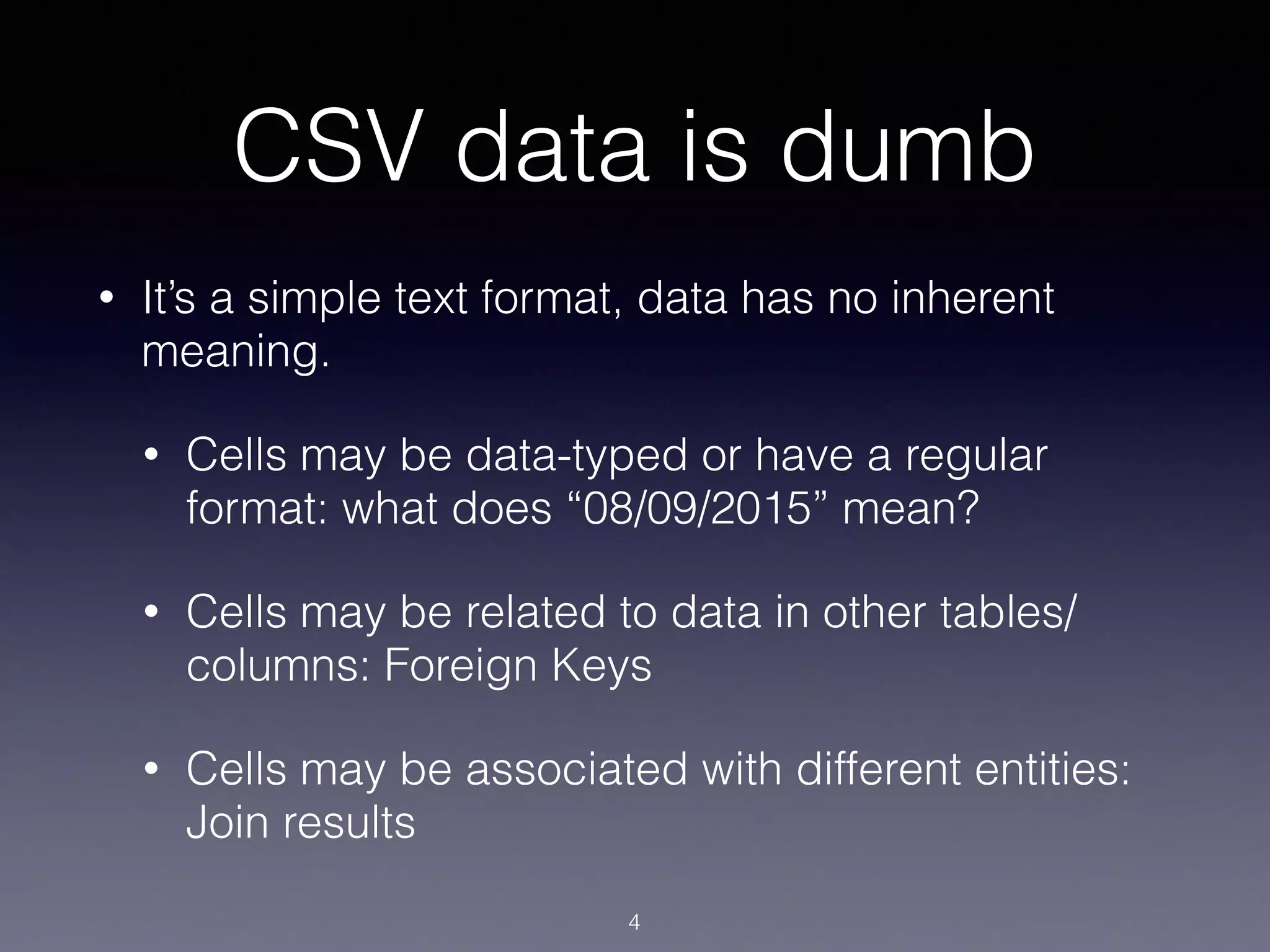 CSV data is dumb
• It’s a simple text format, data has no inherent
meaning.
• Cells may be data-typed or have a regular
format: what does “08/09/2015” mean?
• Cells may be related to data in other tables/
columns: Foreign Keys
• Cells may be associated with different entities:
Join results
4
 