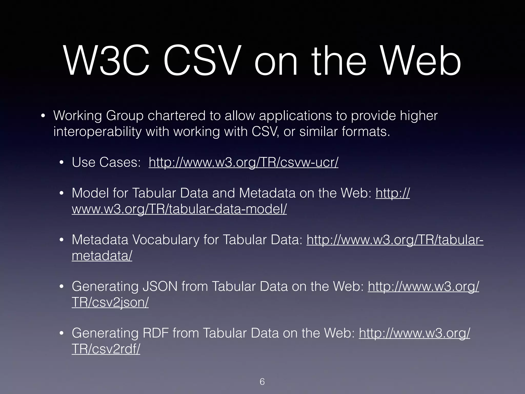 W3C CSV on the Web
• Working Group chartered to allow applications to provide higher
interoperability with working with CSV, or similar formats.
• Use Cases: http://www.w3.org/TR/csvw-ucr/
• Model for Tabular Data and Metadata on the Web: http://
www.w3.org/TR/tabular-data-model/
• Metadata Vocabulary for Tabular Data: http://www.w3.org/TR/tabular-
metadata/
• Generating JSON from Tabular Data on the Web: http://www.w3.org/
TR/csv2json/
• Generating RDF from Tabular Data on the Web: http://www.w3.org/
TR/csv2rdf/
6
 