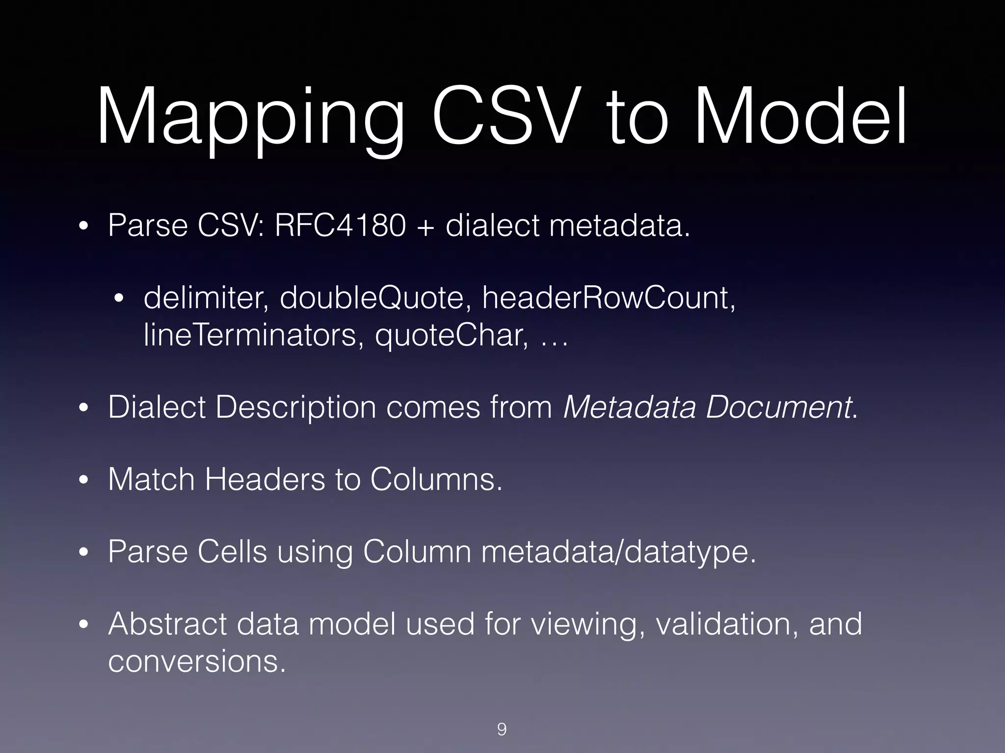 Mapping CSV to Model
• Parse CSV: RFC4180 + dialect metadata.
• delimiter, doubleQuote, headerRowCount,
lineTerminators, quoteChar, …
• Dialect Description comes from Metadata Document.
• Match Headers to Columns.
• Parse Cells using Column metadata/datatype.
• Abstract data model used for viewing, validation, and
conversions.
9
 