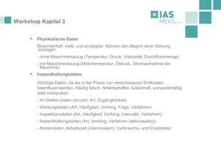 Workshop Kapitel 3
▪ Physikalische Daten
Besonderheit: meß- und anzeigbar. Können den Beginn einer Störung
anzeigen.
- ohne Maschinenbezug (Temperatur, Druck, Viskosität, Durchflussmenge)
- mit Maschinenbezug (Motortemperatur, Öldruck, Stromaufnahme der
Maschine)
▪ Instandhaltungsdaten
Wichtige Daten, da sie in der Praxis von verschiedenen Einflüssen
beeinflusst werden. Häufig falsch, fehlerbehaftet, lückenhaft, unzweckmäßig
oder manipuliert
- IH-Stellen-Daten (Anzahl, Art, Zugänglichkeit)
- Wartungsdaten (Art, Häufigkeit, Umfang, Folge, Verfahren)
- Inspektionsdaten (Art, Häufigkeit, Umfang, Intervalle, Verfahren)
- Instandhaltungsdaten (Art, Umfang, Verfahren (aktiv/reaktiv))
- Kostendaten (Arbeitszeit (intern/extern), Verbrauchs- und Ersatzteile)
 