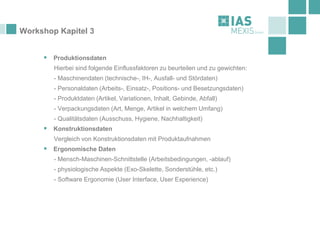Workshop Kapitel 3
▪ Produktionsdaten
Hierbei sind folgende Einflussfaktoren zu beurteilen und zu gewichten:
- Maschinendaten (technische-, IH-, Ausfall- und Stördaten)
- Personaldaten (Arbeits-, Einsatz-, Positions- und Besetzungsdaten)
- Produktdaten (Artikel, Variationen, Inhalt, Gebinde, Abfall)
- Verpackungsdaten (Art, Menge, Artikel in welchem Umfang)
- Qualitätsdaten (Ausschuss, Hygiene, Nachhaltigkeit)
▪ Konstruktionsdaten
Vergleich von Konstruktionsdaten mit Produktaufnahmen
▪ Ergonomische Daten
- Mensch-Maschinen-Schnittstelle (Arbeitsbedingungen, -ablauf)
- physiologische Aspekte (Exo-Skelette, Sonderstühle, etc.)
- Software Ergonomie (User Interface, User Experience)
 