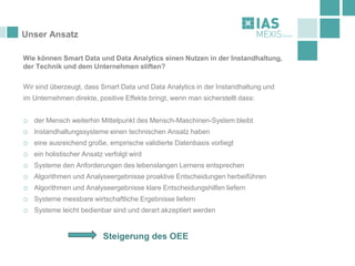 Unser Ansatz
Wie können Smart Data und Data Analytics einen Nutzen in der Instandhaltung,
der Technik und dem Unternehmen stiften?
Wir sind überzeugt, dass Smart Data und Data Analytics in der Instandhaltung und
im Unternehmen direkte, positive Effekte bringt, wenn man sicherstellt dass:
o der Mensch weiterhin Mittelpunkt des Mensch-Maschinen-System bleibt
o Instandhaltungssysteme einen technischen Ansatz haben
o eine ausreichend große, empirische validierte Datenbasis vorliegt
o ein holistischer Ansatz verfolgt wird
o Systeme den Anforderungen des lebenslangen Lernens entsprechen
o Algorithmen und Analyseergebnisse proaktive Entscheidungen herbeiführen
o Algorithmen und Analyseergebnisse klare Entscheidungshilfen liefern
o Systeme messbare wirtschaftliche Ergebnisse liefern
o Systeme leicht bedienbar sind und derart akzeptiert werden
Steigerung des OEE
 