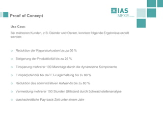 Proof of Concept
Use Case:
Bei mehreren Kunden, z.B. Daimler und Osram, konnten folgende Ergebnisse erzielt
werden:
o Reduktion der Reparaturkosten bis zu 50 %
o Steigerung der Produktivität bis zu 25 %
o Einsparung mehrerer 100 Manntage durch die dynamische Komponente
o Einsparpotenzial bei der ET-Lagerhaltung bis zu 80 %
o Reduktion des administrativen Aufwands bis zu 80 %
o Vermeidung mehrerer 100 Stunden Stillstand durch Schwachstellenanalyse
o durchschnittliche Pay-back-Zeit unter einem Jahr
 