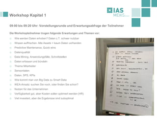 Workshop Kapitel 1
09:00 bis 09:20 Uhr: Vorstellungsrunde und Erwartungsabfrage der Teilnehmer
Die Workshopteilnehmer trugen folgende Erwartungen und Themen vor:
o Wie werden Daten erhoben? Daten z.T. schwer nutzbar
o Wissen auffrischen. Alte Assets > kaum Daten vorhanden
o Predictive Maintenance, Quick wins
o Datenqualität
o Data Mining, Anwendungsfälle, Schnittstellen
o Daten erfassen und bündeln
o Thema Mitarbeiter
o Sensordaten
o Daten, SPS, KPIs
o Wie kommt man von Big Data zu Smart Data
o IKEA-Ansatz: suchen Sie noch, oder finden Sie schon?
o Nutzen für das Unternehmen
o Verfügbarkeit gut, aber Kosten sollen optimiert werden (HR)
o Viel investiert, aber die Ergebnisse sind suboptimal
 