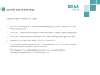 Agenda des Workshops
Probleme beim Arbeiten mit Daten:
- nur 15 % der Betriebe in der industriellen Fertigung sehen Daten als Teil der
Wertschöpfung an
- 50 % der Unternehmen arbeiten immer noch ohne CMMS und mit reaktiver IH
- 50 % der Unternehmen nutzen Daten für Entscheidungsfindungen gar nicht
- fehlender ganzheitlicher Ansatz führt zu Daten-Silos
(ERP: Produktionsplanung/-steuerung, MES: Fertigungssteuerung, PLM: Produktdaten, Business-
Intelligence-Systeme: Auswertung betrieblicher Daten)
- Verschiedene Anwendungsfälle erfordern eine unterschiedliche
Herangehensweise bei der Datenauswertung
 