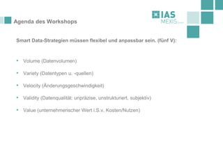 Agenda des Workshops
Smart Data-Strategien müssen flexibel und anpassbar sein. (fünf V):
• Volume (Datenvolumen)
• Variety (Datentypen u. -quellen)
• Velocity (Änderungsgeschwindigkeit)
• Validity (Datenqualität: unpräzise, unstrukturiert, subjektiv)
• Value (unternehmerischer Wert i.S.v. Kosten/Nutzen)
 