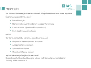 Prognostics
Die Eintrittsvorhersage eines bestimmten Ereignisses innerhalb eines Systems
Solche Ereignisse könnten sein:
▪ Bauteilversagen
▪ Nichteinhaltung von Funktionen und/oder Performanz
▪ Erreichen einer Systemfunktion (Vibration)
▪ Ende des Einsatzes/Auftrages
und ist
Der Schlüssel zu CBM (condition based maintenance)
▪ Ungeplante IH-Maßnahmen reduzieren
▪ Anlagensicherheit steigern
▪ Stillstände vermeiden
▪ Operative Effizienz steigern
Herausforderung und größtes Problem:
Beispiele der Fehlerentwicklung sind schwer zu finden aufgrund periodischer
Wartung und Bauteiltausch
 