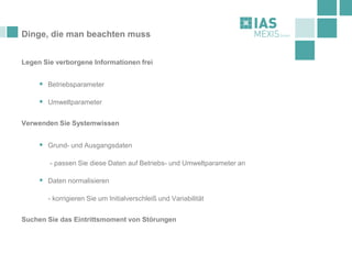 Dinge, die man beachten muss
Legen Sie verborgene Informationen frei
▪ Betriebsparameter
▪ Umweltparameter
Verwenden Sie Systemwissen
▪ Grund- und Ausgangsdaten
- passen Sie diese Daten auf Betriebs- und Umweltparameter an
▪ Daten normalisieren
- korrigieren Sie um Initialverschleiß und Variabilität
Suchen Sie das Eintrittsmoment von Störungen
 