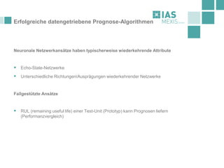Erfolgreiche datengetriebene Prognose-Algorithmen
Neuronale Netzwerkansätze haben typischerweise wiederkehrende Attribute
▪ Echo-State-Netzwerke
▪ Unterschiedliche Richtungen/Ausprägungen wiederkehrender Netzwerke
Fallgestützte Ansätze
▪ RUL (remaining useful life) einer Test-Unit (Prototyp) kann Prognosen liefern
(Performanzvergleich)
 