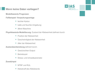 Wenn keine Daten vorliegen?
Modellbasierte Prognosen
Fallbeispiel: Verpackungsanlage
▪ leichter Karton
▪ kalte und feuchte Umgebung
▪ ältere Maschine
Physikbasierte Modellierung: Zustand der Klebeeinheit definiert durch:
▪ Position der Klebeeinheit
▪ Geschwindigkeit der Klebeeinheit
▪ Alter der Klebeeinheit
Zustandsentwicklung definiert durch:
▪ Gewünschten Output
▪ Betriebszeit
▪ Stress- und Umweltparameter
Zusatzinput
▪ MTBF und RUL
▪ Klebekraft des Klebebands
 