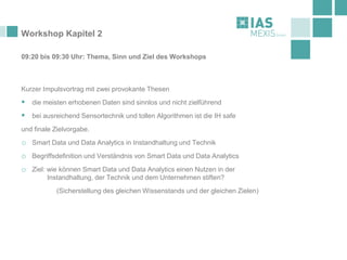 Workshop Kapitel 2
09:20 bis 09:30 Uhr: Thema, Sinn und Ziel des Workshops
Kurzer Impulsvortrag mit zwei provokante Thesen
▪ die meisten erhobenen Daten sind sinnlos und nicht zielführend
▪ bei ausreichend Sensortechnik und tollen Algorithmen ist die IH safe
und finale Zielvorgabe.
o Smart Data und Data Analytics in Instandhaltung und Technik
o Begriffsdefinition und Verständnis von Smart Data und Data Analytics
o Ziel: wie können Smart Data und Data Analytics einen Nutzen in der
Instandhaltung, der Technik und dem Unternehmen stiften?
(Sicherstellung des gleichen Wissenstands und der gleichen Zielen)
 