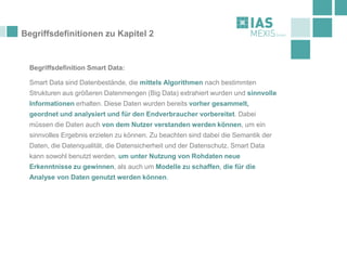 Begriffsdefinitionen zu Kapitel 2
Begriffsdefinition Smart Data:
Smart Data sind Datenbestände, die mittels Algorithmen nach bestimmten
Strukturen aus größeren Datenmengen (Big Data) extrahiert wurden und sinnvolle
Informationen erhalten. Diese Daten wurden bereits vorher gesammelt,
geordnet und analysiert und für den Endverbraucher vorbereitet. Dabei
müssen die Daten auch von dem Nutzer verstanden werden können, um ein
sinnvolles Ergebnis erzielen zu können. Zu beachten sind dabei die Semantik der
Daten, die Datenqualität, die Datensicherheit und der Datenschutz. Smart Data
kann sowohl benutzt werden, um unter Nutzung von Rohdaten neue
Erkenntnisse zu gewinnen, als auch um Modelle zu schaffen, die für die
Analyse von Daten genutzt werden können.
 