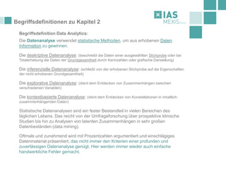 Begriffsdefinitionen zu Kapitel 2
Begriffsdefinition Data Analytics:
Die Datenanalyse verwendet statistische Methoden, um aus erhobenen Daten
Information zu gewinnen.
Die deskriptive Datenanalyse: (beschreibt die Daten einer ausgewählten Stichprobe oder bei
Totalerhebung die Daten der Grundgesamtheit durch Kennzahlen oder grafische Darstellung)
Die inferenzielle Datenanalyse: (schließt von der erhobenen Stichprobe auf die Eigenschaften
der nicht erhobenen Grundgesamtheit)
Die explorative Datenanalyse: (dient dem Entdecken von Zusammenhängen zwischen
verschiedenen Variablen)
Die kontextbasierte Datenanalyse: (dient dem Entdecken von Konstellationen in inhaltlich
zusammenhängenden Daten)
Statistische Datenanalysen sind ein fester Bestandteil in vielen Bereichen des
täglichen Lebens. Das reicht von der Umfrageforschung über prospektive klinische
Studien bis hin zu Analysen von latenten Zusammenhängen in sehr großen
Datenbeständen (data mining).
Oftmals und zunehmend wird mit Prozentzahlen argumentiert und einschlägiges
Datenmaterial präsentiert, das nicht immer den Kriterien einer profunden und
zuverlässigen Datenanalyse genügt. Hier werden immer wieder auch einfache
handwerkliche Fehler gemacht.
 