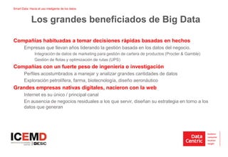 Smart Data: Hacia el uso inteligente de los datos
Compañías habituadas a tomar decisiones rápidas basadas en hechos
Empresas que llevan años liderando la gestión basada en los datos del negocio.
Integración de datos de marketing para gestión de cartera de productos (Procter & Gamble)
Gestión de flotas y optimización de rutas (UPS)
Compañías con un fuerte peso de ingeniería o investigación
Perfiles acostumbrados a manejar y analizar grandes cantidades de datos
Exploración petrolífera, farma, biotecnología, diseño aeronáutico
Grandes empresas nativas digitales, nacieron con la web
Internet es su único / principal canal
En ausencia de negocios residuales a los que servir, diseñan su estrategia en torno a los
datos que generan
Los grandes beneficiados de Big Data
 