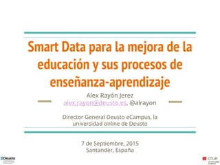 Smart Data para la mejora de la
educación y sus procesos de
enseñanza-aprendizaje
Alex Rayón Jerez
alex.rayon@deusto.es, @alrayon
Director General Deusto eCampus, la
universidad online de Deusto
7 de Septiembre, 2015
Santander, España
 