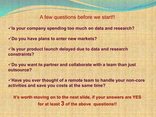 A few questions before we start!!

Is your company spending too much on data and research?

Do you have plans to enter new markets?

Is your product launch delayed due to data and research
constraints?

Do you want to partner and collaborate with a team than just
outsource?

Have you ever thought of a remote team to handle your non-core
activities and save you costs at the same time?

  It’s worth moving on to the next slide, if your answers are YES
              for at least 3 of the above questions!!
 