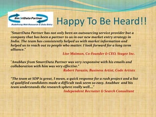 Happy To Be Heard!!
“SmartData Partner has not only been an outsourcing service provider but a
company that has been a partner to us in our new market entry strategy in
India. The team has consistently helped us with market information and
helped us to reach out to people who matter. I look forward for a long term
alliance.”
                                 Lior Maimon, Co-Founder & CEO, Stagee Inc.

"Anubhav from SmartData Partner was very responsive with his emails and
collaboration with him was very effective.“
                                Robert Farazin, Business Artist, Code Artists

“The team at SDP is great, I mean, a quick response for a rush project and a list
of qualified candidates made a difficult task seem so easy. Anubhav and his
team understands the research sphere really well….”
                                Independent Recruiter & Search Consultant
 