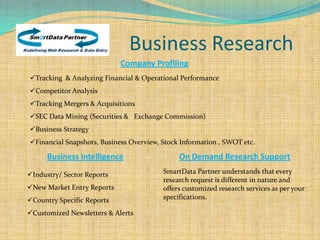 Business Research
                            Company Profiling
Tracking & Analyzing Financial & Operational Performance
Competitor Analysis
Tracking Mergers & Acquisitions
SEC Data Mining (Securities & Exchange Commission)
Business Strategy
Financial Snapshots, Business Overview, Stock Information , SWOT etc.

      Business Intelligence                   On Demand Research Support
Industry/ Sector Reports                SmartData Partner understands that every
                                         research request is different in nature and
New Market Entry Reports                offers customized research services as per your
Country Specific Reports                specifications.

Customized Newsletters & Alerts
 