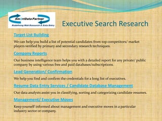 Executive Search Research
Target List Building
We can help you build a list of potential candidates from top competitors/ market
players verified by primary and secondary research techniques.

Company Reports
Our business intelligence team helps you with a detailed report for any private/ public
company by using various free and paid databases/subscriptions.

Lead Generation/ Confirmation
We help you find and confirm the credentials for a long list of executives.

Resume Data Entry Services / Candidate Database Management
Our data analysts assist you in classifying, sorting and categorizing candidate resumes.

Management/ Executive Moves
Keep yourself informed about management and executive moves in a particular
industry sector or company.
 