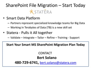 SharePoint File Migration – Start Today

• Smart Data Platform
   – Partners represent specialized knowledge teams for Big Data
   – Working in Terabytes of Data (TB) is a new skill set
• Statera - Pulls it All together
   – Validate – Integrate – Tailor – Refine – Training - Support

  Start Your Smart MS SharePoint Migration Plan Today

                             CONTACT
                     Bert Solano
         480-729-6741, bert.solano@statera.com
 