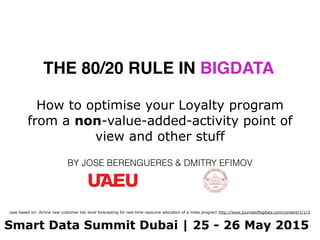 THE 80/20 RULE IN BIGDATA
BY JOSE BERENGUERES & DMITRY EFIMOV
Smart Data Summit Dubai | 25 - 26 May 2015
How to optimise your Loyalty program
from a non-value-added-activity point of
view and other stuff
case based on: Airline new customer tier level forecasting for real-time resource allocation of a miles program http://www.journalofbigdata.com/content/1/1/3
 