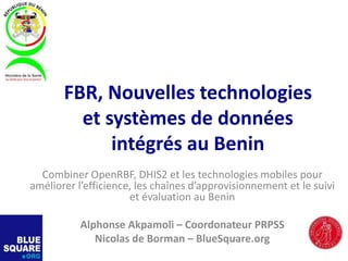 FBR, Nouvelles technologies
et systèmes de données
intégrés au Benin
Combiner OpenRBF, DHIS2 et les technologies mobiles pour
améliorer l’efficience, les chaînes d’approvisionnement et le suivi
et évaluation au Benin
Alphonse Akpamoli – Coordonateur PRPSS
Nicolas de Borman – BlueSquare.org
 