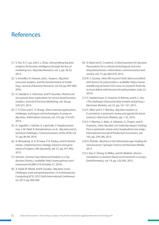 22 External Document © 2016 Infosys Limited / Fraunhofer Institute for Applied Information Technology FIT
References
[1] 	S. Fan, R. Y. Lau, and J. L. Zhao, «Demystifying big data
analytics for business intelligence through the lens of
marketing mix,» Big Data Research, vol. 2, pp. 28-32,
2015.
[2] 	S. Erevelles, N. Fukawa, and L. Swayne, «Big Data
consumer analytics and the transformation of marke-
ting,» Journal of Business Research, vol. 69, pp. 897-904,
2016.
[3] 	H. Saarijärvi, C. Grönroos, and H. Kuusela, «Reverse use
of customer data: implications for service-based business
models,» Journal of Services Marketing, vol. 28, pp.
529-537, 2014.
[4] 	C. P. Chen and C.-Y. Zhang, «Data-intensive applications,
challenges, techniques and technologies: A survey on
Big Data,» Information Sciences, vol. 275, pp. 314-347,
2014.
[5] 	H. Jagadish, J. Gehrke, A. Labrinidis, Y. Papakonstanti-
nou, J. M. Patel, R. Ramakrishnan, et al., «Big data and its
technical challenges,» Communications of the ACM, vol.
57, pp. 86-94, 2014.
[6] 	A. Bharadwaj, O. A. El Sawy, P. A. Pavlou, and N. Venkat-
raman, «Digital business strategy: toward a next gene-
ration of insights,» Mis Quarterly, vol. 37, pp. 471-482,
2013.
[7] 	Gartner, «Gartner Says Advanced Analytics Is a Top
Business Priority,» available: http://www.gartner.com/
newsroom/id/2881218 (October 21, 2014).
[8] 	A. Katal, M. Wazid, and R. Goudar, «Big data: issues,
challenges, tools and good practices,» in Contemporary
Computing (IC3), 2013 Sixth International Conference
on, 2013, pp. 404-409.
[9] 	D. Boyd and K. Crawford, «Critical questions for big data:
Provocations for a cultural, technological, and scho-
larly phenomenon,» Information, communication and
society, vol. 15, pp. 662-679, 2012.
[10] R. S. Society, «New RSS research finds ‘data trust deficit’,
with lessons for policymakers,» available: https://www.
statslife.org.uk/news/1672-new-rss-research-finds-da-
ta-trust-deficit-with-lessons-for-policymakers (July 22,
2014).
[11] S. Spiekermann, A. Acquisti, R. Böhme, and K.-L. Hui,
«The challenges of personal data markets and privacy,»
Electronic Markets, vol. 25, pp. 161-167, 2015.
[12] S. Akter and S. F. Wamba, «Big data analytics in
E-commerce: a systematic review and agenda for future
research,» Electronic Markets, pp. 1-22, 2016.
[13] S. F. Wamba, S. Akter, A. Edwards, G. Chopin, and D.
Gnanzou, «How ‘big data’ can make big impact: Findings
from a systematic review and a longitudinal case study,»
International Journal of Production Economics, vol.
165, pp. 234-246, 2015.
[14] H. Österle, «Business in the information age: heading for
new processes» Springer Science and Business Media,
2013.
[15] J. Bao, Y. Zheng, D. Wilkie, and M. Mokbel, «Recom-
mendations in location-based social networks: a survey,»
GeoInformatica, vol. 19, pp. 525-565, 2015.
 