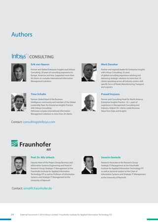 External Document © 2016 Infosys Limited / Fraunhofer Institute for Applied Information Technology FIT24
Mark Danahar
Partner and regional leader for Enterprise Insights
with Infosys Consulting. 25 years
of global consulting experience advising and
delivering strategic solutions to more than 35
clients operating across all industry sectors with
specific focus of Retail, Manufacturing, Transport
and Logistics.
Timo Schulte
Partner, Global Head of the Business
Intelligence community and member of the Global
Leadership Team for Enterprise Insights Practice
with Infosys Consulting.
Delivered complex international Information
Management solutions to more than 20 clients.
Erik van Haaren
Partner and Global Enterprise Insights lead Infosys
Consulting. 29 years of consulting experience in
Europe, Americas and Asia. Supported more than
40 clients on complex international Information
Management solutions.
Prasad Vuyyuru
Partner and Consulting Head for North America
Enterprise Insights Practice . 25 + years of
experience in Management Consulting and
Industry. Helped 20+ clients create Business
Value from Data and Insights
Authors
Prof. Dr. Nils Urbach
Deputy Head of the Project Group Business and
Information Systems Engineering and Head of
Research Group Strategic IT Management at the
Fraunhofer Institute for Applied Information
Technology FIT as well as Professor of Information
Systems and Strategic IT Management at the
University of Bayreuth
Severin Oesterle
Research Associate at the Research Group
Strategic IT Management at the Fraunhofer
Institute for Applied Information Technology FIT
as well as doctoral student at the Chair of
Information Systems and Strategic IT Management
at the University of Bayreuth
Contact: consulting@infosys.com
Contact: sim@fit.fraunhofer.de
 