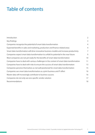 External Document © 2016 Infosys Limited / Fraunhofer Institute for Applied Information Technology FIT 1
Table of contents
Introduction	2
Key findings	 3
Companies recognize the potential of smart data transformation	 4
Expected benefits in sales and marketing, production and finance related areas	 4
Smart data transformation will drive innovative business models and increase productivity	 7
Companies expect smart data transformation to unfold its potential in the near future	 9
Most companies are not yet ready for the benefits of smart data transformation	 10
Companies have to deal with various challenges in the context of smart data transformation	 11
Companies have to deal with risks to ensure the success of smart data transformation	 13
Companies perceive themselves as not well positioned for smart data transformation	 15
Companies see smart data transformation as a joint business and IT effort	 16
Master data will increasingly contribute to business success	 16
Companies do not only see one specific vendor solution	 17
Recommendations	18
 