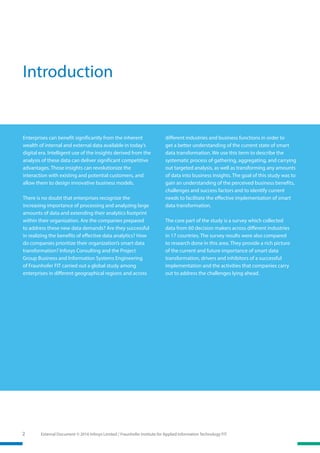 External Document © 2016 Infosys Limited / Fraunhofer Institute for Applied Information Technology FIT2
Introduction
Enterprises can benefit significantly from the inherent
wealth of internal and external data available in today’s
digital era. Intelligent use of the insights derived from the
analysis of these data can deliver significant competitive
advantages. Those insights can revolutionize the
interaction with existing and potential customers, and
allow them to design innovative business models.
There is no doubt that enterprises recognize the
increasing importance of processing and analyzing large
amounts of data and extending their analytics footprint
within their organization. Are the companies prepared
to address these new data demands? Are they successful
in realizing the benefits of effective data analytics? How
do companies prioritize their organization’s smart data
transformation? Infosys Consulting and the Project
Group Business and Information Systems Engineering
of Fraunhofer FIT carried out a global study among
enter­prises in different geographical regions and across
different industries and business functions in order to
get a better understanding of the current state of smart
data transformation. We use this term to describe the
systematic process of gathering, aggregating, and carrying
out targeted analysis, as well as transforming any amounts
of data into business insights. The goal of this study was to
gain an understanding of the perceived business benefits,
challenges and success factors and to identify current
needs to facilitate the effective implementation of smart
data transformation.
The core part of the study is a survey which collected
data from 60 decision makers across different industries
in 17 countries. The survey results were also compared
to research done in this area. They provide a rich picture
of the current and future importance of smart data
transformation, drivers and inhibitors of a successful
implementation and the activities that companies carry
out to address the challenges lying ahead.
 