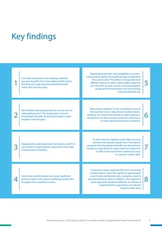 External Document © 2016 Infosys Limited / Fraunhofer Institute for Applied Information Technology FIT 3
Key findings
Respondents perceive data availability as success-
critical and recognize the significant gap compared to
the current state. The ability to merge data from
different sources as well as data analysis expertise
are critical for success, but the survey participants
recognize that these factors are not receiving
required attention yet.
1 5
Currently respondents are realizing moderate
business benefits from smart data transformation.
But they see a high business benefit potential
within the next two years.
“Data privacy violation”is not considered as one of
the top three risks in data-driven transformations.
However, the study recommends to attach appropri-
ate attention to data security, protection and privacy
in smart data transformation initiatives.
62
Most believe that prerequisites for success are not
adequately present. The largest gap is around
knowledge and skills. Respondents expect major
progress over five years.
As data volumes explode master data accuracy
assumes even greater significance. Participants
recognize that the greatest benefits are derived from
having accurate financial master data but expect this
to shift, in the near future, towards accuracy
in customer master data.
Respondents understand need for Business and IT to
join hands to create business value from smart data
transformation initiatives. 73
Companies expect rapid benefits from smart data
transformation. Given the significant gap between
current state and desired state, companies need to
prioritize based on value. In addition, the implemen-
tation approach should be different, as traditional
implementation approaches can take too
long to create value.
84
Smart data transformation can create significant
business value in the sales & marketing, production
& supply chain, and finance areas.
 
