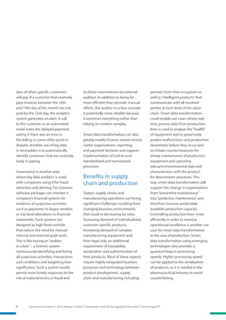 6 External Document © 2016 Infosys Limited / Fraunhofer Institute for Applied Information Technology FIT
idea of when specific customers
will pay. If a customer that routinely
pays invoices between the 16th
and 19th day of the month has not
paid by the 23rd day, the analytics
system generates an alert. A call
to the customer or an automated
email notes the delayed payment,
asking if there was an error in
the billing or some other point in
dispute. Another use of big data
in receivables is to automatically
identify customers that are routinely
tardy in paying.
Governance is another area
where big data analytics is used,
with companies using it for fraud
detection and alerting. For instance,
software packages can monitor a
company’s financial systems for
evidence of suspicious activities
such as payments to bogus vendors
or top-level alterations to financial
statements. Such systems are
designed as high-level controls
that reduce the need for manual
internal and external audit work.
This is like having an“auditor
in a box”– a forensic system
continuously identifying and listing
all suspicious activities, transactions
and conditions and weighting their
significance. Such a system would
permit more timely responses to the
risk of material errors or fraud and
facilitate examinations by external
auditors. In addition to being far
more efficient than periodic manual
efforts, the auditor-in-a-box concept
is potentially more reliable because
it examines everything rather than
relying on random samples.
Smart data transformation can also
greatly enable Finance shared service
center organizations, reporting
and payment factories and support
implementation of end-to-end
standardized and harmonized
processes.
Benefits in supply
chain and production
Today’s supply chains and
manufacturing operations are facing
significant challenges resulting from
changing business environments
that result in decreasing lot sizes,
increasing demand of individualized,
customer-specific products,
increasing demand of complex
manufacturing equipment and,
from legal side, an additional
requirement of traceability,
serialization and authentication of
their products. Most of these aspects
require highly integrated business
processes and technology between
product development, supply
chain and manufacturing including
partners from their ecosystem as
well as“intelligent products”that
communicate with all involved
parties at each level of the value
chain. Smart data transformation
could enable use cases where real-
time process data from production
lines is used to analyze the“health”
of equipment and to proactively
predict malfunctions and production
downtimes before they occur and
to initiate countermeasures for
timely maintainance of production
equipment and capturing
relevant environmental data and
characteristics with the product
for downstream processes. This
way, smart data transformation will
support the change in organizations
from“preventive maintenance”
into“predictive maintenance”and
therefore increase predictable
available production capacity.
Controlling production lines more
efficiently in order to improve
operational excellence is another use
case for smart data transformation
in the area of production. Smart
data transformation using emerging
technologies also provides a
quantum-leap in processing
speeds. Higher processing speed
can be applied to the serialization
of products, as it is needed in the
pharmaceutical industry to avoid
counterfeiting.
 