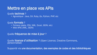 Mettre en place vos APIs
Quelle technos ?
• Agnostique : Java, C#, Ruby, Go, Python, PHP, etc
Quels formats ?
• Fichiers (plats, CSV, XML, Excel, JSON, etc)
• Web APIs (XML, JSON)
Quelle fréquence de mise à jour ?
Quelle licence d’utilisation ? (Open Licence, Creative Commons,
personnalisé)
Supporté via une documentation, des exemples de codes et des bibliothèques
 