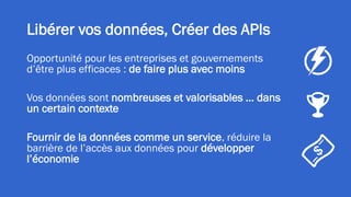 Libérer vos données, Créer des APIs
Opportunité pour les entreprises et gouvernements
d’être plus efficaces : de faire plus avec moins
Vos données sont nombreuses et valorisables … dans
un certain contexte
Fournir de la données comme un service, réduire la
barrière de l’accès aux données pour développer
l’économie
 