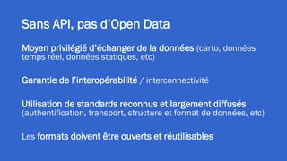 Sans API, pas d’Open Data
Moyen privilégié d’échanger de la données (carto, données
temps réel, données statiques, etc)
Garantie de l’interopérabilité / interconnectivité
Utilisation de standards reconnus et largement diffusés
(authentification, transport, structure et format de données, etc)
Les formats doivent être ouverts et réutilisables
 
