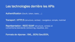 Les technologies derrière les APIs
Authentification (Oauth, token, basic, …)
Transport : HTTP/S (structure, verbes) : navigateur, simple, maitrisé
Représentation : REST/SOAP (structure, verbes) et
conventions/standards (versioning, requêtes, etc)
Formats de réponse : XML, JSON/GeoJSON,
 