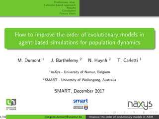 Preliminary step
Calendar-based approach
Results
Conclusion
Future Work
How to improve the order of evolutionary models in
agent-based simulations for population dynamics
M. Dumont 1 J. Barthélemy 2 N. Huynh 2 T. Carletti 1
1naXys - University of Namur, Belgium
2SMART - University of Wollongong, Australia
SMART, December 2017
Namur Institute for Complex
1/32 morgane.dumont@unamur.be Improve the order of evolutionary models in ABM
 