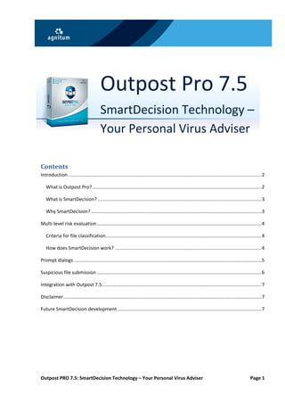  




 


 

 

 
                                           Outpost Pro 7.5 
                                           SmartDecision Technology – 
                                           Your Personal Virus Adviser 
                                            



Contents 
Introduction .................................................................................................................................................. 2 

    What is Outpost Pro? ................................................................................................................................ 2 

    What is SmartDecision? ............................................................................................................................ 3 

    Why SmartDecision? ................................................................................................................................. 3 

Multi‐level risk evaluation ............................................................................................................................. 4 

    Criteria for file classification  ..................................................................................................................... 4 
                                    .

    How does SmartDecision work? ............................................................................................................... 4 

Prompt dialogs .............................................................................................................................................. 5 

Suspicious file submission ............................................................................................................................. 6 

Integration with Outpost 7.5  ........................................................................................................................ 7 
                            .

Disclaimer ...................................................................................................................................................... 7 

Future SmartDecision development ............................................................................................................. 7 

 

 
 




Outpost PRO 7.5: SmartDecision Technology – Your Personal Virus Adviser                                                                                 Page 1 
 