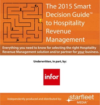 1
Independently produced and distributed by:
Everything you need to know for selecting the right Hospitality
Revenue Management solution and/or partner for your business.
Independently produced and distributed by:
Underwritten, in part, by:
The 2015 Smart
Decision Guide
to Hospitality
Revenue
Management
TM
 