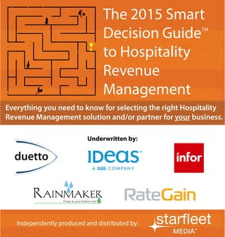 1 
Independently produced and distributed by: 
Everything you need to know for selecting the right Hospitality Revenue Management solution and/or partner for your business. 
Independently produced and distributed by: 
Underwritten by: 
The 2015 Smart Decision Guide to Hospitality Revenue Management 
TM  